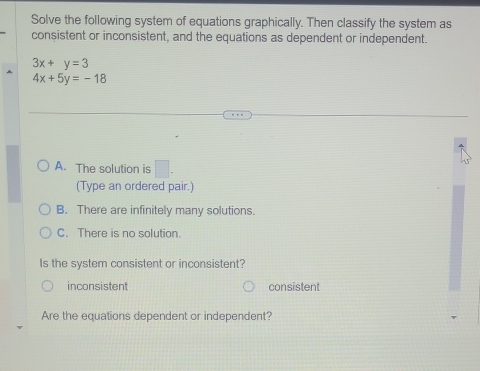 Solve the following system of equations graphically. Then classify the system as
consistent or inconsistent, and the equations as dependent or independent.
3x+y=3
4x+5y=-18
A. The solution is □ . 
(Type an ordered pair.)
B. There are infinitely many solutions.
C. There is no solution.
Is the system consistent or inconsistent?
inconsistent consistent
Are the equations dependent or independent?