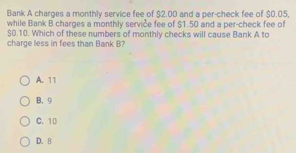 Bank A charges a monthly service fee of $2.00 and a per-check fee of $0.05,
while Bank B charges a monthly service fee of $1.50 and a per-check fee of
$0.10. Which of these numbers of monthly checks will cause Bank A to
charge less in fees than Bank B?
A. 11
B. 9
C. 10
D. 8