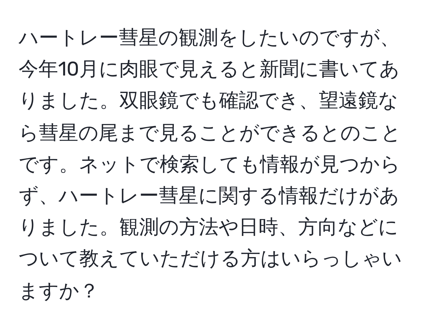 ハートレー彗星の観測をしたいのですが、今年10月に肉眼で見えると新聞に書いてありました。双眼鏡でも確認でき、望遠鏡なら彗星の尾まで見ることができるとのことです。ネットで検索しても情報が見つからず、ハートレー彗星に関する情報だけがありました。観測の方法や日時、方向などについて教えていただける方はいらっしゃいますか？