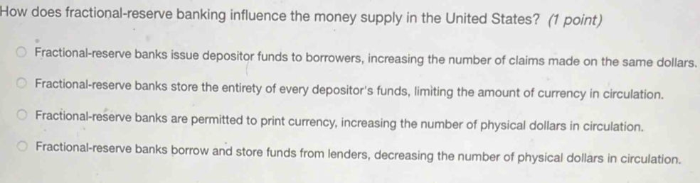 How does fractional-reserve banking influence the money supply in the United States? (1 point)
Fractional-reserve banks issue depositor funds to borrowers, increasing the number of claims made on the same dollars.
Fractional-reserve banks store the entirety of every depositor's funds, limiting the amount of currency in circulation.
Fractional-reserve banks are permitted to print currency, increasing the number of physical dollars in circulation.
Fractional-reserve banks borrow and store funds from lenders, decreasing the number of physical dollars in circulation.