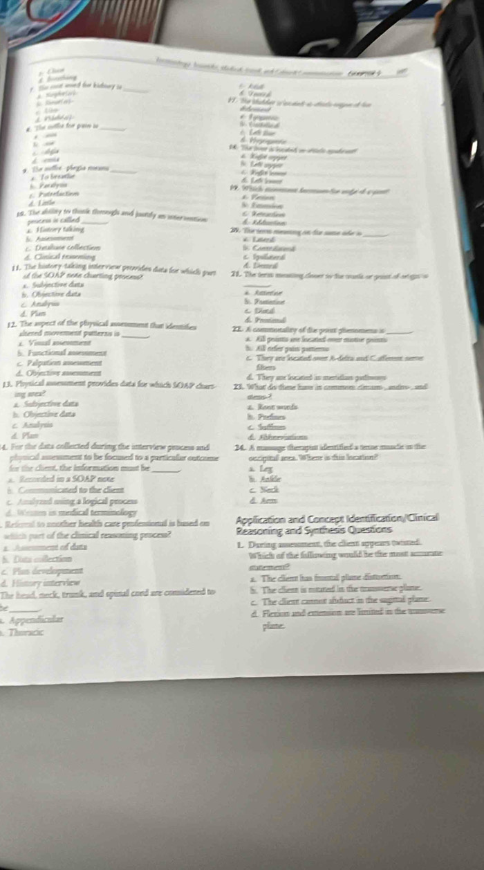 Chn
     
than 
r. Shm coust wouedh feer bitlsary so_
k i
A. Nuphelag b Teusch
Somuetes
VV. So éaldée so es dnts à désdo enet lon
* 1 ams
# 'Te sitline fère prvèr au
h  
Vygate
1. The poer a ecdad on déada mpda at
d
d emia
#Kuet arppet b  Lei ayg
'e mie  thegia meno _  A gle lo=_
To breatle
Yer klyos
d Lali cn
6. Potreluction
1. Wch mmet tnmumnten voté de à pant
*Vertion
d Lrte
T amir
es. The ability to thuse thoroough and justily as interveation CReteactine
pencess in callled _
L Histeery talking
S Aasesamen * Raest
_
Dulune collection C anredaod
d. Cinical rexsening c lgulrenal
d. Denel
11. The history-talking inter view prevvides duta for which yourt 22. The terat mating cener to the canla or gest of oo o
of the SOAP note charting procet 
*  Subéestire datx
_
i. Objectioe data * Reteton
C Analpis B. Poetienint
d. Plus d Preniol) C Datd
12. The aupect of the ployvicall assenument that identites  IDA commonality of due pront ghemomens is
slteted movement patterns is
1. Visal menment A  AS prsées ane lscatted-eoent muotiver prietis
5. Functional assesoment B. Al aéfér paím gorieno
c. Palpation amewment C. Thury are lscated oven A-delta ad C. afferent seme
ffe
d. Objectivn aemmen d. They ane lecated in menidion gatnny 
13. Prysical moemment provides dats for which SOAP chars 23. What do the hv in commer ciam  adn and
ing sea?
d egps
a. Subjective dans 2. Rone wueds
b. Objective data h Patnes
c. Amalynis C Intms
d. Plam
44. For the dats collected during the interview poncess and 24. A mussage themagis ifentified a terue muncle in the
phynical anemment to be focmed to a particalar outcume
for the client, the information must be_ oecigital area. Where is this lecation?
a L
a. Reconded in a SOAP note l Anlle
i Communicated to the client c. Sack
c. Amlyzed ming a logical process d Arm
Wessen in medical terminology
Referral to noother healths care penfensional is bused on Application and Concept (dentification/Clínical
wdich part of the clinical reasoning pencess? Reasoning and Synthesis Questions
*  Aemment e dane L. Daring amesment, the clent sppeas twated.
S. Duta eßectiom Which of the fulliowing would be the most amnte
c  Plus dévelopment satemen
d. History interview 1. The cient has fonall plime disturtion
The head, neck, trunk, and spinal coed are comidesed to S. The clienn is matured in the canmerar plame.
_
c. The client cannet affuct in the sugital plame
Appendícular d. Fletion and exsion we lmited in the annune
. Theracc plime: