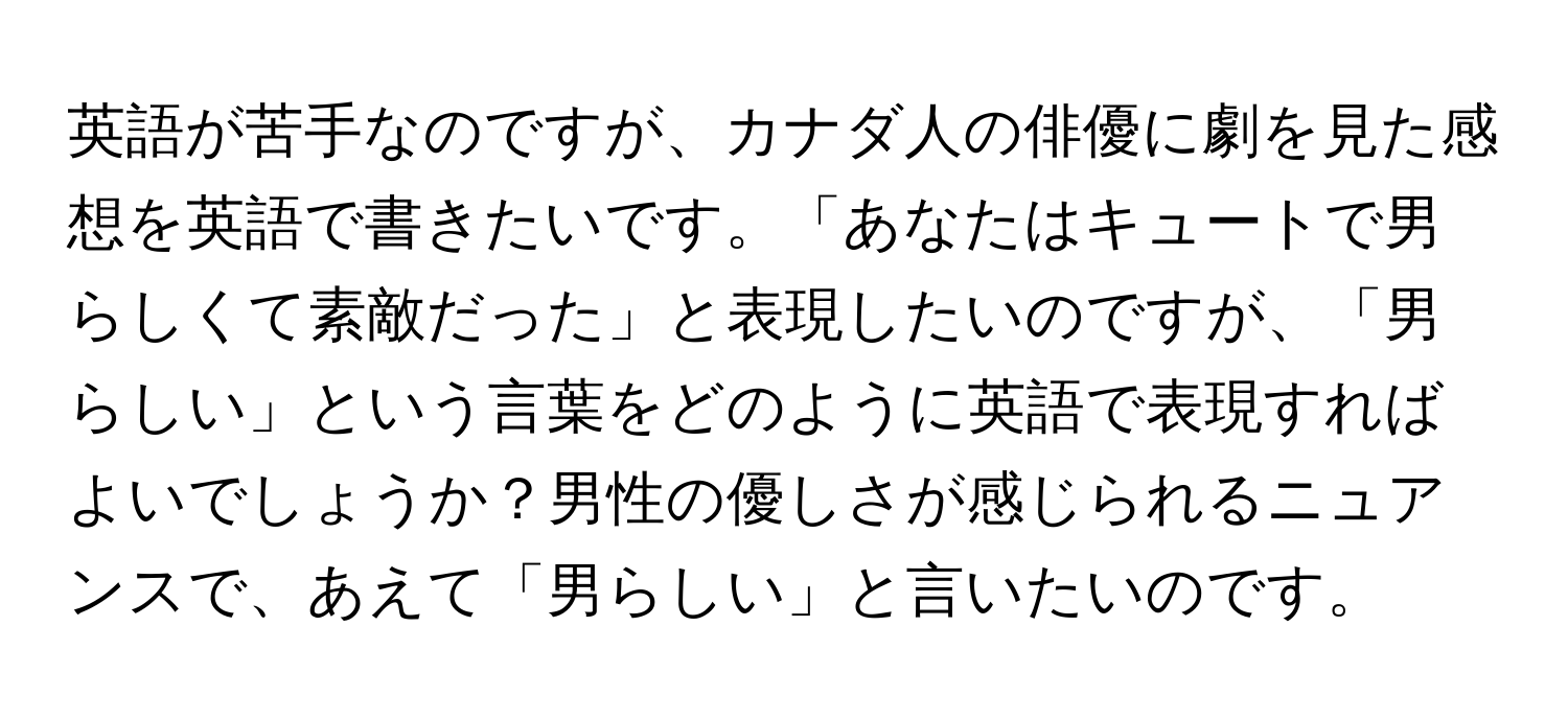 英語が苦手なのですが、カナダ人の俳優に劇を見た感想を英語で書きたいです。「あなたはキュートで男らしくて素敵だった」と表現したいのですが、「男らしい」という言葉をどのように英語で表現すればよいでしょうか？男性の優しさが感じられるニュアンスで、あえて「男らしい」と言いたいのです。