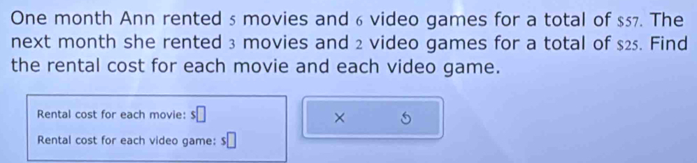 One month Ann rented 5 movies and 6 video games for a total of $57. The 
next month she rented 3 movies and 2 video games for a total of $25. Find 
the rental cost for each movie and each video game. 
Rental cost for each movie: $□ × 
Rental cost for each video game: s□