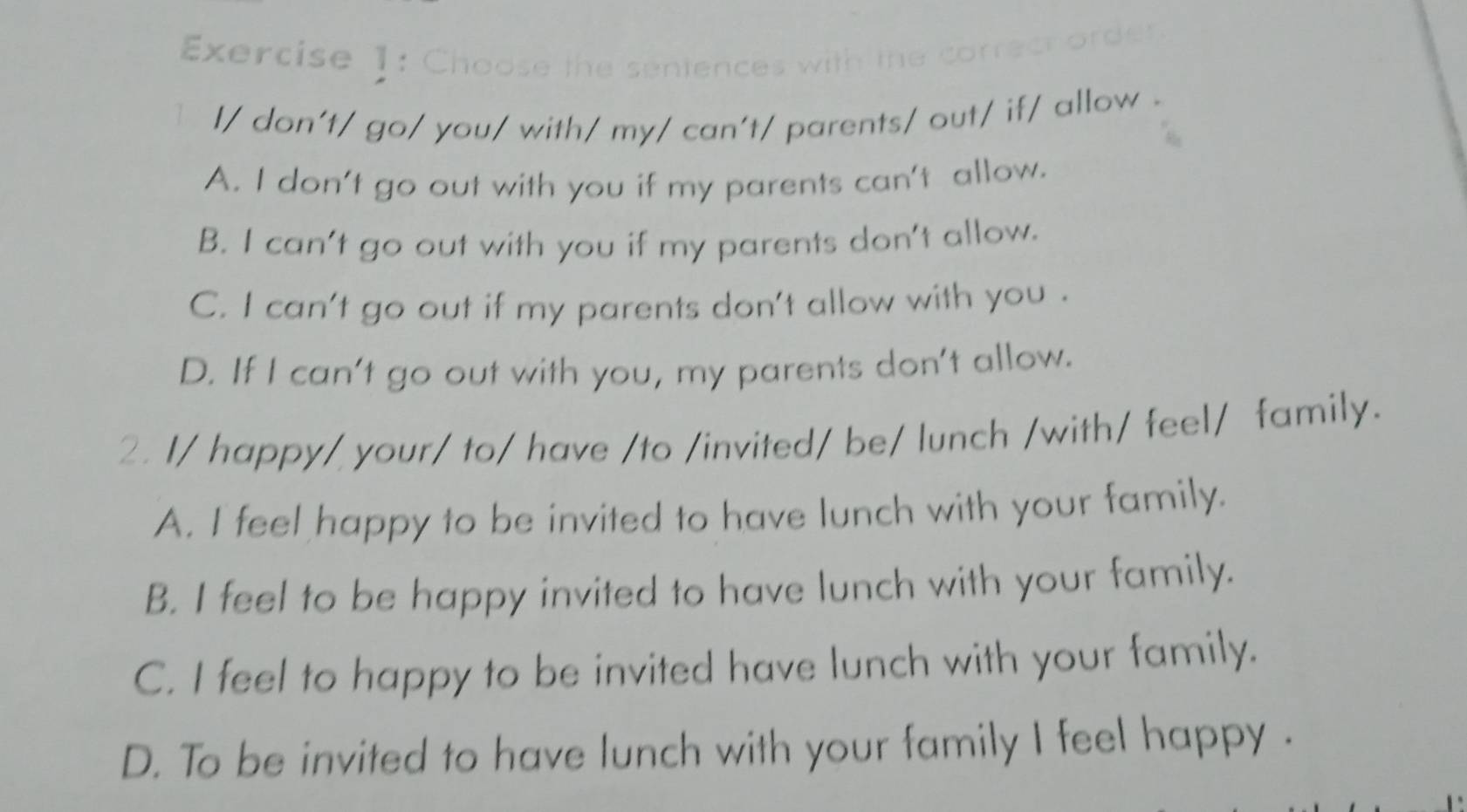 Choose the sentences v
l/ don't/ go/ you/ with/ my/ can't/ parents/ out/ if/ allow .
A. I don't go out with you if my parents can't allow.
B. I can't go out with you if my parents don't allow.
C. I can't go out if my parents don't allow with you .
D. If I can't go out with you, my parents don't allow.
2. I/ happy/ your/ to/ have /to /invited/ be/ lunch /with/ feel/ family.
A. I feel happy to be invited to have lunch with your family.
B. I feel to be happy invited to have lunch with your family.
C. I feel to happy to be invited have lunch with your family.
D. To be invited to have lunch with your family I feel happy .