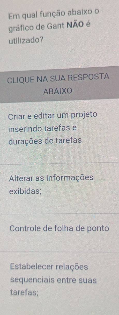 Em qual função abaixo o
gráfico de Gant NÃO é
utilizado?
CLIQUE NA SUA RESPOSTA
ABAIXO
Criar e editar um projeto
inserindo tarefas e
durações de tarefas
Alterar as informações
exibidas;
Controle de folha de ponto
Estabelecer relações
sequenciais entre suas
tarefas;