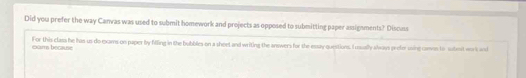 Did you prefer the way Canvas was used to submit homework and projects as opposed to submitting paper assigsments? Discuss 
cma becane For this class he has us do exams on paper by filling in the bubbles on a sheet and writing the answers for the essay questions. I usually alwass prefer using camon to submit work and