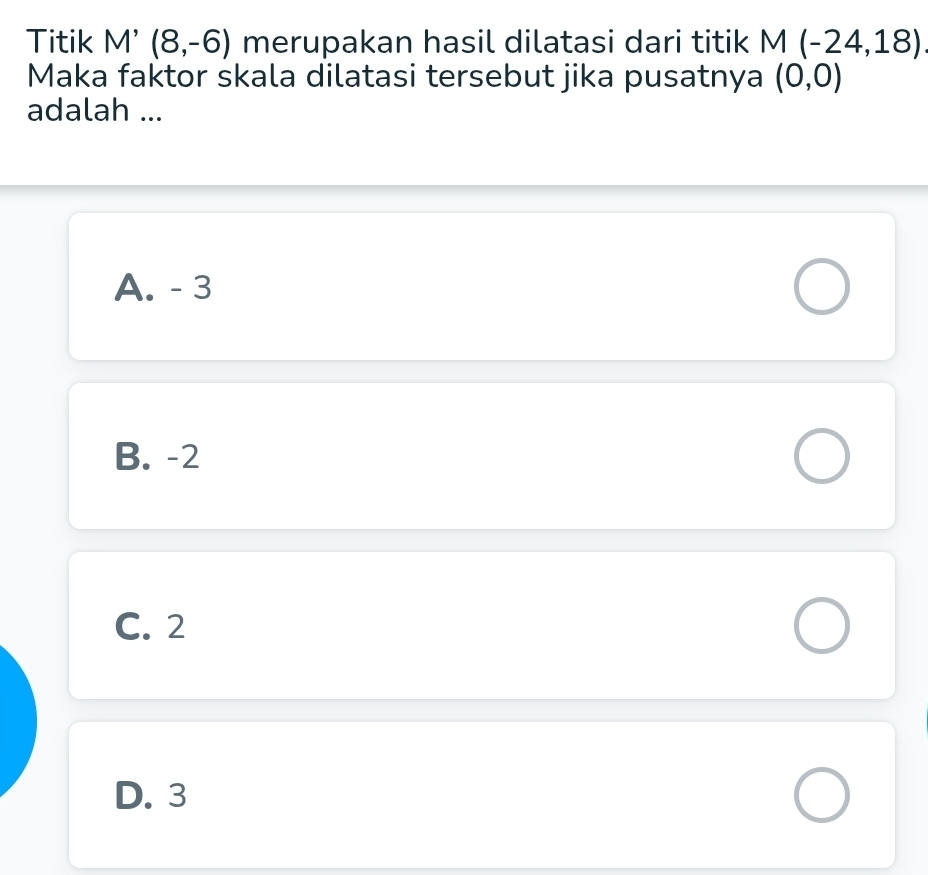 Titik M'(8,-6) merupakan hasil dilatasi dari titik M(-24,18)
Maka faktor skala dilatasi tersebut jika pusatnya (0,0)
adalah ...
A. - 3
B. -2
C. 2
D. 3