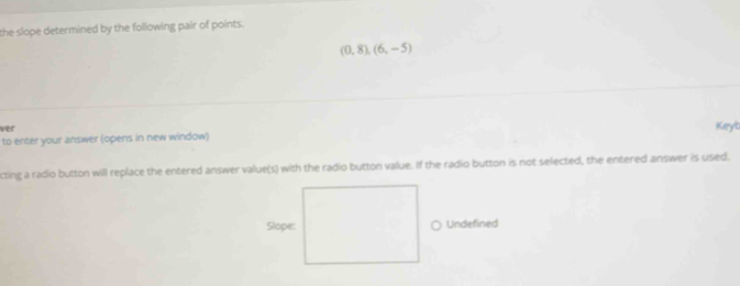 the slope determined by the following pair of points.
(0,8),(6,-5)
ver Keyb 
to enter your answer (opens in new window) 
cting a radio button will replace the entered answer value(s) with the radio button value. If the radio button is not selected, the entered answer is used. 
Slope: Undefined