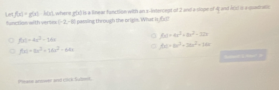 Let f(x)=g(x)-h(x) , where g(x) is a linear function with an x-intercept of 2 and a slope of 4; and h(x) is a quadratic
function with vertex (-2,-8) passing through the origin. What is f(x) ?
f(x)=4x^3-16x
f(x)=4x^3+8x^2-32x
f(x)=8x^3+16x^2-64x
f(x)=8x^3+36x^2+16x
Batef T m 
Please answer and click Submit.