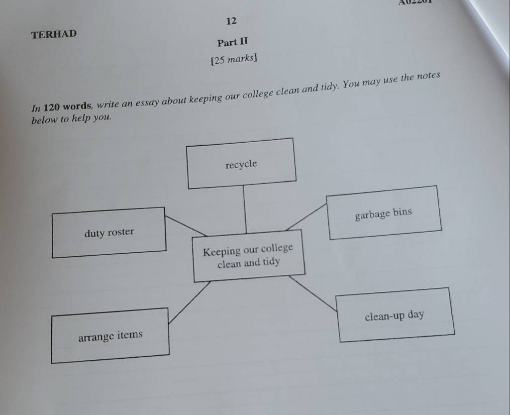 TERHAD 
Part II 
[25 marks] 
In 120 words, write an essay about keeping our college clean and tidy. You may use the notes 
below to help you. 
recycle 
garbage bins 
duty roster 
Keeping our college 
clean and tidy 
arrange items clean-up day