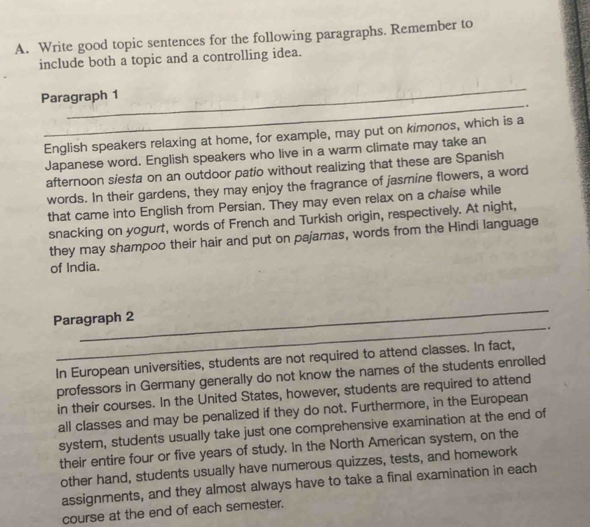 Write good topic sentences for the following paragraphs. Remember to 
include both a topic and a controlling idea. 
_ 
_ 
Paragraph 1 
. 
English speakers relaxing at home, for example, may put on kimonos, which is a 
Japanese word. English speakers who live in a warm climate may take an 
afternoon siesta on an outdoor patio without realizing that these are Spanish 
words. In their gardens, they may enjoy the fragrance of jasmine flowers, a word 
that came into English from Persian. They may even relax on a chaise while 
snacking on yogurt, words of French and Turkish origin, respectively. At night, 
they may shampoo their hair and put on pajamas, words from the Hindi language 
of India. 
_ 
Paragraph 2 
_. 
In European universities, students are not required to attend classes. In fact, 
professors in Germany generally do not know the names of the students enrolled 
in their courses. In the United States, however, students are required to attend 
all classes and may be penalized if they do not. Furthermore, in the European 
system, students usually take just one comprehensive examination at the end of 
their entire four or five years of study. In the North American system, on the 
other hand, students usually have numerous quizzes, tests, and homework 
assignments, and they almost always have to take a final examination in each 
course at the end of each semester.