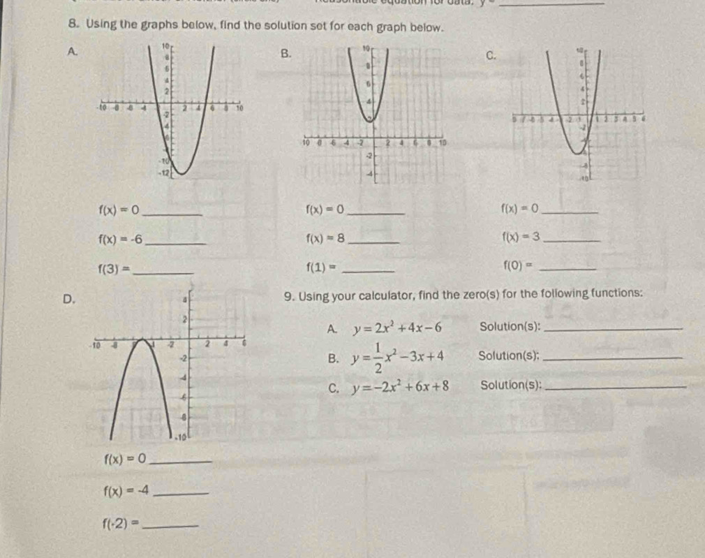 y
8. Using the graphs below, find the solution set for each graph below. 
A. 
B 
C. 

_ f(x)=0
_ f(x)=0
f(x)=0 _
f(x)=-6 _ 
_ f(x)=8
f(x)=3 _
f(3)= _
f(1)= _
f(0)= _ 
D.9. Using your calculator, find the zero(s) for the following functions: 
A. y=2x^2+4x-6 Solution(s):_ 
B. y= 1/2 x^2-3x+4
Solution(s):_ 
C. y=-2x^2+6x+8 Solution(s)_ 
_ f(x)=0
_ f(x)=-4
f(· 2)= _