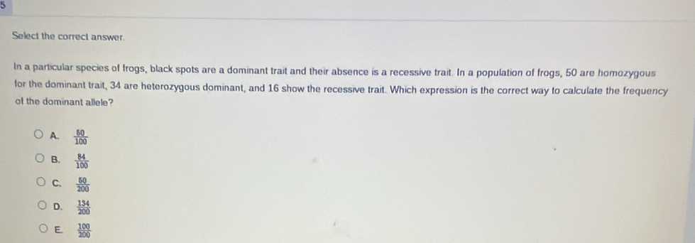 Select the correct answer.
In a particular species of frogs, black spots are a dominant trait and their absence is a recessive trait. In a population of frogs, 50 are homozygous
for the dominant trait, 34 are heterozygous dominant, and 16 show the recessive trait. Which expression is the correct way to calculate the frequency
of the dominant allele?
A.  50/100 
B.  84/100 
C.  50/200 
D、  134/200 
E.  100/200 