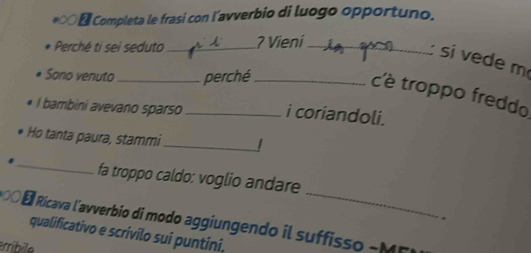 Completa le frasi con l’avverbio di luogo opportuno. 
Perché ti sei seduto _? Vieni_ 
: si vede m 
Sono venuto_ perché_ 
c'è troppo freddo 
l bambini avevano sparso_ 
i coriandoli. 
Ho tanta paura, stammi_ 
I 
_ 
_ 
fa troppo caldo: voglio andare 
00 O É Rícava l'avverbio di modo aggiungendo il suffisso - 
qualificativo e scrivilo sui puntini. 
erríbile