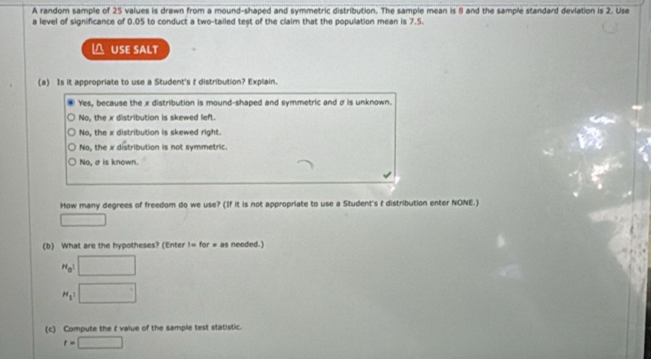 A random sample of 25 values is drawn from a mound-shaped and symmetric distribution. The sample mean is 8 and the sample standard deviation is 2. Use
a level of significance of 0.05 to conduct a two-tailed test of the claim that the population mean is 7.5.
△ USE SALT
(a) Is it appropriate to use a Student's t distribution? Explain.
Yes, because the x distribution is mound-shaped and symmetric and σ is unknown.
No, the x distribution is skewed left
No, the x distribution is skewed right.
No, the x distribution is not symmetric.
No, σis known.
How many degrees of freedom do we use? (If it is not appropriate to use a Student's t distribution enter NONE.)
□ 
(b) What are the hypotheses? (Enter I=for!= as needed.)
H_01 □
H_1 □ 
(c) Compute the r value of the sample test statistic.
t=□