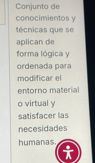 Conjunto de 
conocimientos y 
técnicas que se 
aplican de 
forma lógica y 
ordenada para 
modificar el 
entorno material 
o virtual y 
satisfacer las 
necesidades 
humanas. 
^