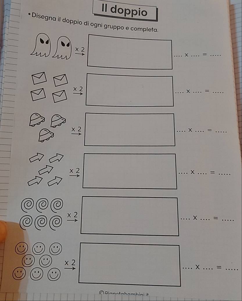 Il doppio 
Disegna il doppio di ogni gruppo e completa.
beginarrayr * 2 to endarray □ _ 
__ 
∠ 
□ 
beginarrayr * 2 to endarray □ ...* .. __ ... = _ ... 
□  
frac * 2□ ...* ...=... ___ 
...... 
2 . _ * 2□ ...* ...= ___ 
7
=..... 
□  
a 
□ 
1 frac * 2^2□° _ : X _ ... =..... _ 
C 
)( 
beginarrayr circ circ circ  circ 9C hline endarray  ,frac ,frac *  (* 2)/7  hline endarray . _ X _=_^= 
À Dianotahambini it