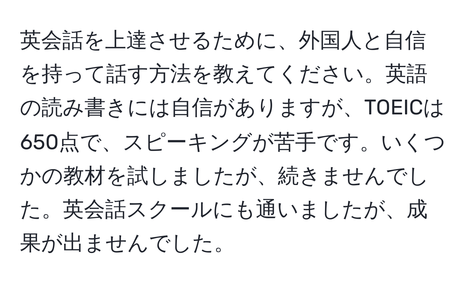 英会話を上達させるために、外国人と自信を持って話す方法を教えてください。英語の読み書きには自信がありますが、TOEICは650点で、スピーキングが苦手です。いくつかの教材を試しましたが、続きませんでした。英会話スクールにも通いましたが、成果が出ませんでした。