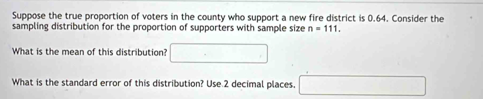 Suppose the true proportion of voters in the county who support a new fire district is 0.64. Consider the 
sampling distribution for the proportion of supporters with sample size n=111. 
What is the mean of this distribution? □ 
What is the standard error of this distribution? Use 2 decimal places. □