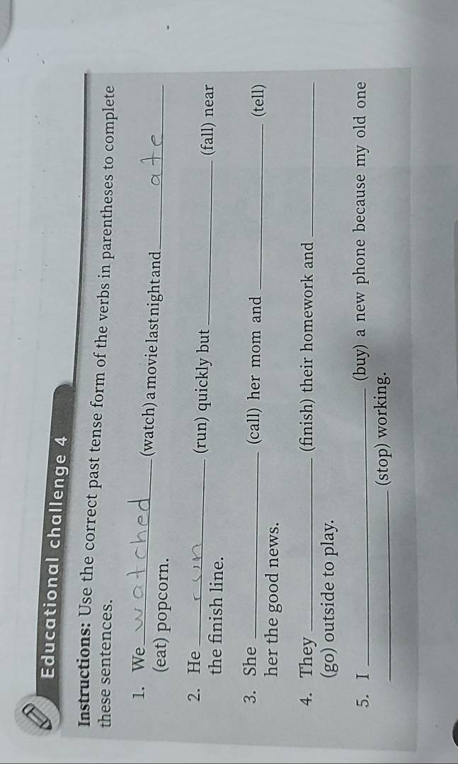 Educational challenge 4 
Instructions: Use the correct past tense form of the verbs in parentheses to complete 
these sentences. 
1. We_ (watch) a movie last night and_ 
(eat) popcorn. 
2. He _(run) quickly but _(fall) near 
the finish line. 
3. She _(call) her mom and _(tell) 
her the good news. 
4. They _(finish) their homework and_ 
(go) outside to play. 
5. I _(buy) a new phone because my old one 
_(stop) working.