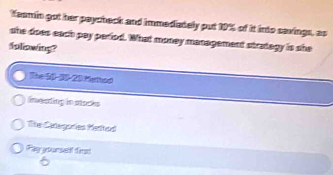 Yaomin got her paycheck and immediately put 19% of it into savings, as 
she does each pay perfod. What money management strategy is she 
folowing? 
Re 60 - 30 - 20 Metod 
investing in mtsces 
The Categories Mettod 
Payysumel tit 
6