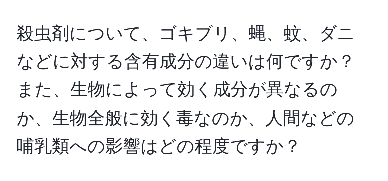 殺虫剤について、ゴキブリ、蝿、蚊、ダニなどに対する含有成分の違いは何ですか？また、生物によって効く成分が異なるのか、生物全般に効く毒なのか、人間などの哺乳類への影響はどの程度ですか？