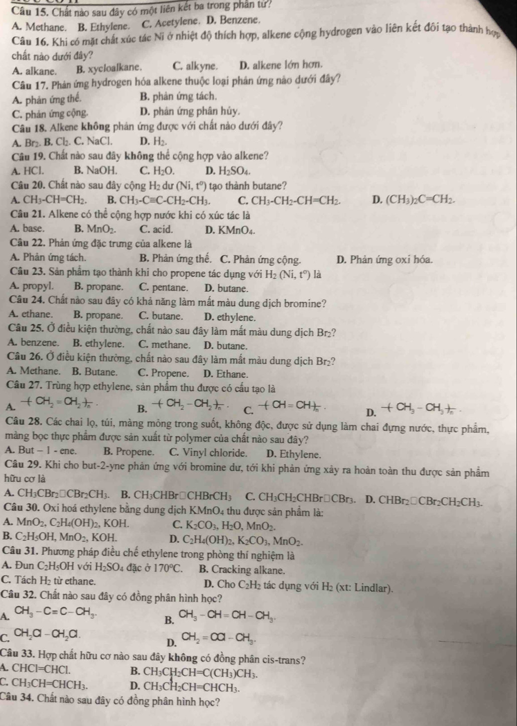 Chất nào sau đây có một liên kết ba trong phần tử?
A. Methane. B. Ethylene. C. Acetylene. D. Benzene.
Câu 16. Khi có mặt chất xúc tác Ni ở nhiệt độ thích hợp, alkene cộng hydrogen vào liên kết đôi tạo thành hợp
chất nào dưới đây?
A. alkane. B. xycloalkane. C. alkyne. D. alkene lớn hơn.
Câu 17. Phản ứng hydrogen hóa alkene thuộc loại phân ứng nào dưới đây?
A. phản ứng thế. B. phản ứng tách.
C. phản ứng cộng. D. phân ứng phân hủy.
Câu 18. Alkene không phản ứng được với chất nào dưới đây?
A. Br₂. B. Cl₂. C. NaCl. D. H_2.
Câu 19. Chất nào sau đây không thể cộng hợp vào alkene?
A. HCl. B. NaOH. C. H_2O. D. H_2SO_4.
Câu 20. Chất nào sau đây cộng H₂ dư (Ni,t^0) tạo thành butane?
A. CH_3-CH=CH_2. B. CH_3-Cequiv C-CH_2-CH_3. C. CH_3-CH_2-CH=CH_2. D. (CH_3)_2C=CH_2.
Câu 21. Alkene có thể cộng hợp nước khi có xúc tác là
A. base. B. MnO_2. C. acid. D. KMnO4.
Câu 22. Phản ứng đặc trưng của alkene là
A. Phản ứng tách. B. Phản ứng thế. C. Phản ứng cộng. D. Phản ứng oxi hóa.
Câu 23. Sản phẩm tạo thành khi cho propene tác dụng với H_2(Ni,t^0) là
A. propyl. B. propane. C. pentane. D. butane.
Câu 24. Chất nào sau đây có khả năng làm mất màu dung dịch bromine?
A. ethane. B. propane. C. butane. D. ethylene.
Câu 25. Ở điều kiện thường, chất nào sau đây làm mất màu dung dịch Br₂?
A. benzene. B. ethylene. C. methane. D. butane.
Câu 26. Ở điều kiện thường, chất nào sau đây làm mất màu dung dịch Br₂?
A. Methane. B. Butane. C. Propene. D. Ethane.
Câu 27. Trùng hợp ethylene, sản phẩm thu được có cấu tạo là
A. -(CH_2=CH_2)_n. +CH_2-CH_2+frac n. C. -(CH=CH)_n D. +CH_3-CH_3+
B.
Câu 28. Các chai lọ, túi, màng mỏng trong suốt, không độc, được sử dụng làm chai đựng nước, thực phẩm,
màng bọc thực phẩm được sản xuất từ polymer của chất nào sau đây?
A. But - 1 - ene. B. Propene. C. Vinyl chloride. D. Ethylene.
Câu 29. Khi cho but-2-yne phản ứng với bromine dư, tới khi phản ứng xảy ra hoàn toàn thu được sản phầm
hữu cơ là
A. CH_3CBr_2□ CBr_2CH_3. B. CH_3CHBr□ CHBrCH_3 C. CH_3CH_2CHBr□ CBr_3. D. CHBr_2□ CBr_2CH_2CH_3.
Câu 30. Oxi hoá ethylene bằng dung dịch K MnO 04 thu được sản phẩm là:
A. MnO_2,C_2H_4(OH) 2, F OH. C. K_2CO_3,H_2O,MnO_2.
B. C_2H_5OH,MnO_2, , KOH. D. C_2H_4(OH)_2,K_2CO_3,MnO_2.
Câu 31. Phương pháp điều chế ethylene trong phòng thí nghiệm là
A. Đun C_2H_5OH với H_2SO_4 đặc ở 170°C. B. Cracking alkane.
C. Tách H_2 từ ethane. D. Cho C_2H_2 tác dụng với H₂ (xt: Lindlar).
Câu 32. Chất nào sau đây có đồng phân hình học?
A. CH_3-Cequiv C-CH_3.
B. CH_3-CH=CH-CH_3.
C. CH_2Cl-CH_2Cl. CH_2=CO-CH_3.
D.
Câu 33. Hợp chất hữu cơ nào sau đây không có đồng phân cis-trans?
A. CHCI=CHCI.
B. CH_3CH_2CH=C(CH_3)CH_3.
C CH_3CH=CHCH_3. D. CH_3CH_2CH=CHCH_3.
Câu 34. Chất nào sau đây có đồng phân hình học?