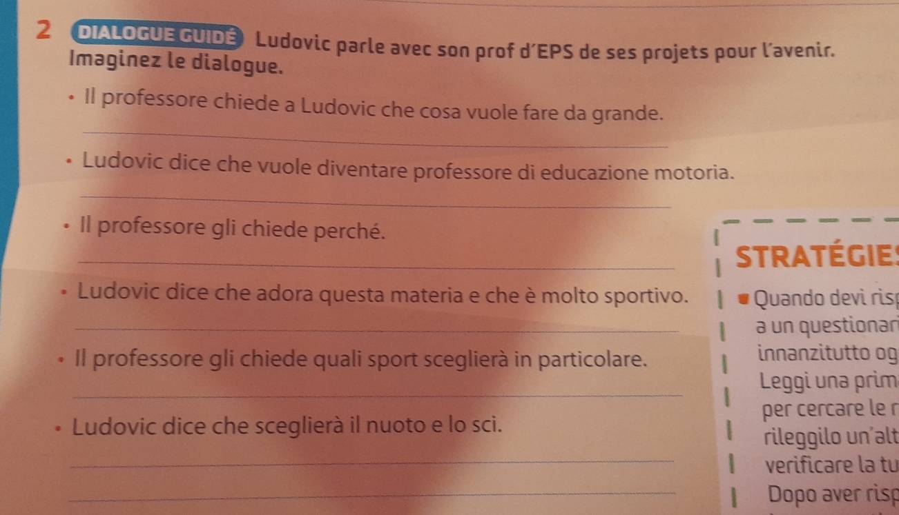 DIALOGUE GUIDE Ludovic parle avec son prof d´EPS de ses projets pour l’avenir. 
Imaginez le dialogue. 
_ 
Il professore chiede a Ludovic che cosa vuole fare da grande. 
Ludovic dice che vuole diventare professore di educazione motoria. 
_ 
Il professore gli chiede perché. 
_stratégie: 
Ludovic dice che adora questa materia e che è molto sportivo. Quando devi risí 
_a un questionar 
Il professore gli chiede quali sport sceglierà in particolare. 
innanzitutto og 
_ 
Leggi unə prìm 
per cercare le r 
Ludovic dice che sceglierà il nuoto e lo sci. 
_ 
rileggilo un´alt 
verificare la tu 
_Dopo aver risp