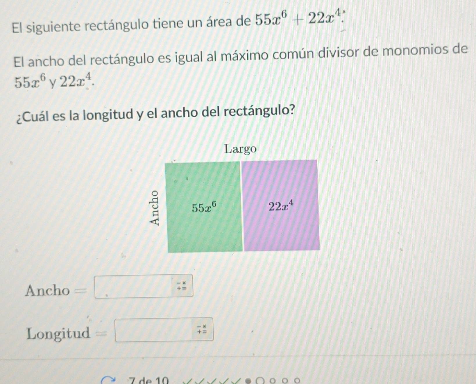 El siguiente rectángulo tiene un área de 55x^6+22x^4.
El ancho del rectángulo es igual al máximo común divisor de monomios de
55x^6y22x^4.
¿Cuál es la longitud y el ancho del rectángulo?
Ancho =□ beginarrayr -x +xendarray 
Longitud =□ 
7 de 10