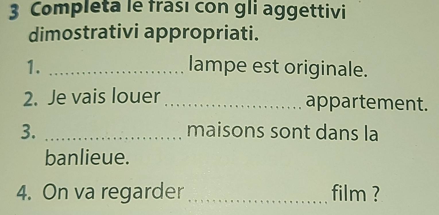 Completa le frası con gli aggettivi 
dimostrativi appropriati. 
1. _lampe est originale. 
2. Je vais louer _appartement. 
3. _maisons sont dans la 
banlieue. 
4. On va regarder_ film ?