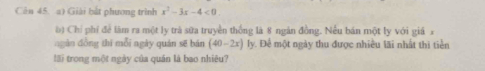 Cên 45. a) Giải bắt phương trình x^2-3x-4<0</tex>. 
b) Chỉ phí để lâm ra một ly trà sữa truyền thống là 8 ngân đồng. Nếu bán một ly với giá x 
ngàn đồng thī mỗi ngày quán sẽ bán (40-2x)ly 1. Để một ngày thu được nhiều lãi nhất thì tiền 
lãi trong một ngày của quán là bao nhiêu?