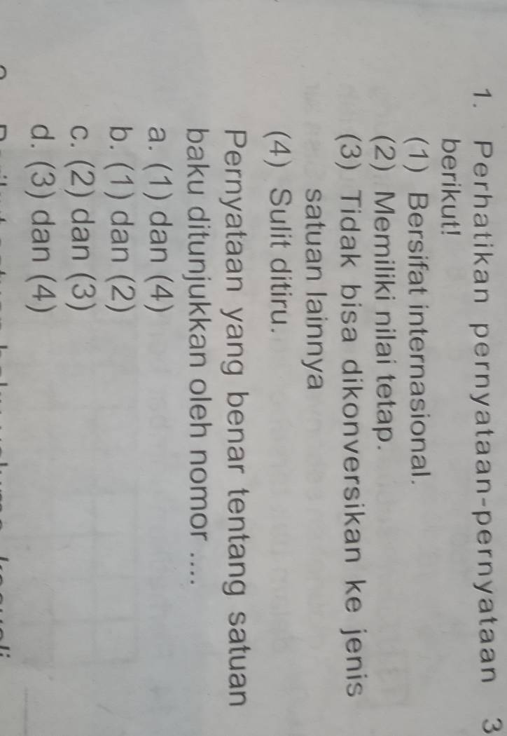 Perhatikan pernyataan-pernyataan 3
berikut!
(1) Bersifat internasional.
(2) Memiliki nilai tetap.
(3) Tidak bisa dikonversikan ke jenis
satuan lainnya
(4) Sulit ditiru.
Pernyataan yang benar tentang satuan
baku ditunjukkan oleh nomor ....
a. (1) dan (4)
b. (1) dan (2)
c. (2) dan (3)
d. (3) dan (4)