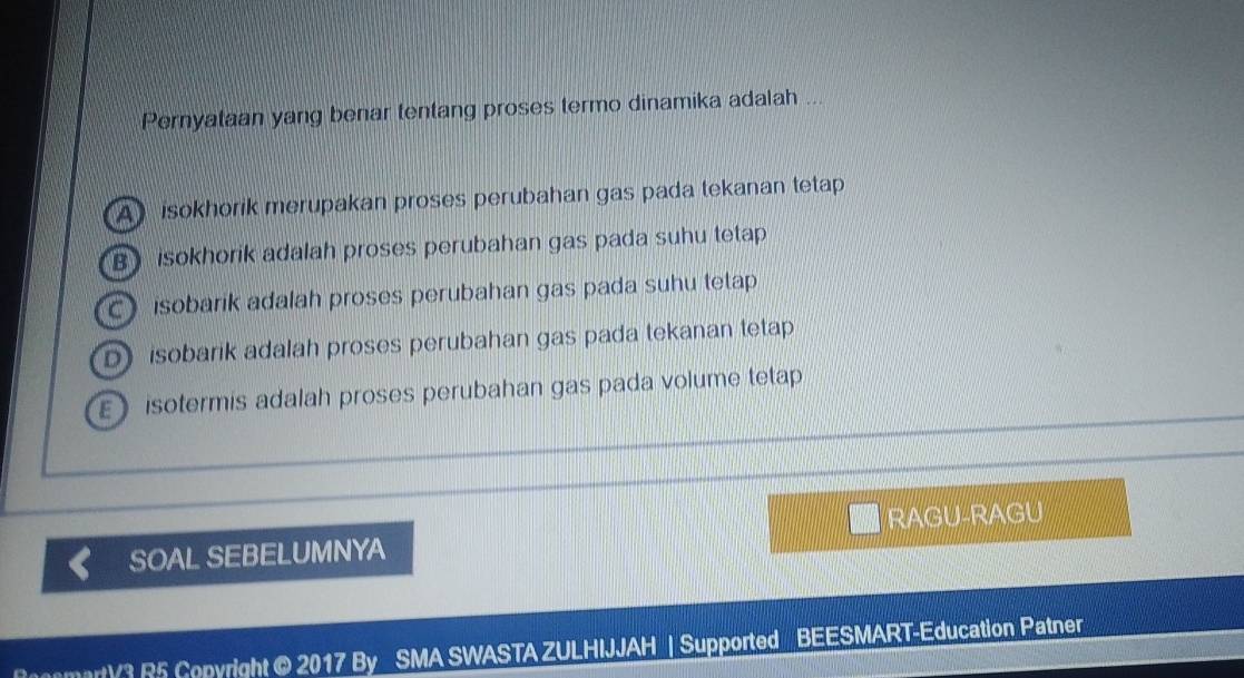 Pernyataan yang benar tentang proses termo dinamika adalah ...
A isokhorik merupakan proses perubahan gas pada tekanan tetap
B isokhorik adalah proses perubahan gas pada suhu tetap
C isobarik adalah proses perubahan gas pada suhu tetap
D) isobarik adalah proses perubahan gas pada tekanan tetap
E isotermis adalah proses perubahan gas pada volume tetap
SOAL SEBELUMNYA RAGU-RAGU
cemartV3 R5 Copyright @ 2017 By SMA SWASTA ZULHIJJAH | Supported BEESMART-Education Patner