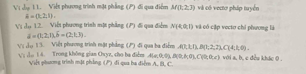 Ví dụ 11. Viết phương trình mặt phẳng (P) đi qua điểm M(1;2;3) và có vectơ pháp tuyển
overline n=(1;2;1). 
Ví dụ 12. Viết phương trình mặt phẳng (P) đi qua điểm N(4;0;1) và có cặp vectơ chỉ phương là
overline a=(1;2;1), overline b=(2;1;3). 
Ví đụ 13. Viết phương trình mặt phẳng (P) đi qua ba điểm A(1;1;1), B(1;2;2), C(4;1;0). 
Vi du 14. Trong không gian Oxyz, cho ba điểm A(a;0;0), B(0;b;0), C(0;0;c) với a, b, c đều khác 0. 
Viết phương trình mặt phẳng (P) đí qua ba điểm A. B, C.