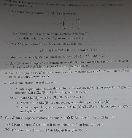 xercice 1. Les questions de cet exercice sont indépendantes et peuvent être traitées dans
n'importe quel ordre.
1. On considère la matrice J ∈M.(R) donnée par
J=beginpmatrix 1&·s &1 1&·s &frac 2&·s & 1/2  1&·s &1endpmatrix
(a) Déterminer un polynôme annulateur de J de degré 2.
(b) En déduire la valeur de J^k pour tou entier k≥ 2.
2. Soit Mf une matrice inversible de M_3(R) et telle que
M^3-3M^2+2M=0 et det M ∉  1,8 .
Montrer que le polynôme minimal de M est π sr(X)=X^2-3X+2.
3. Soit (G,-) un groupe et e l'élément neutre de G. On suppose que pour tout élément
a∈ G on a a^2=c Montrer que G est un groupe abélien.
4. Soit G un groupé et / un sous-groupe de G. Montrer que si [G:H]=2 alors H est
un sous-groupe normal de G.
5. Soit n une entier naturel non nul.
(a) Montrer que l'application déterminant det est un morphisme surjectif du groupe
multiplicatif (GL_n(R), dans le groupe (R^(·),* ).
(b) On note SL_n(R)= M∈ GL_n(R)/ det M=1 .
i. Vérifier que SL_n(R) est   n sous-groupe distingué de GI_m(R).
ii. Montrer que le groupe quotient GL_n(R)/SL_n(R) est isomorphe au  gro 
multiplicatif R^+.
6. Soit E un R-espace vectoriel et soit f∈ C(E) tel que f^2-nf-21d_E=0.
(a) Montrer que f est bijectif et exprimer f^(-1) en fonction de f.
(b) Montrer que E=Ker(f+Id_E)  Ker(f-21d_E).