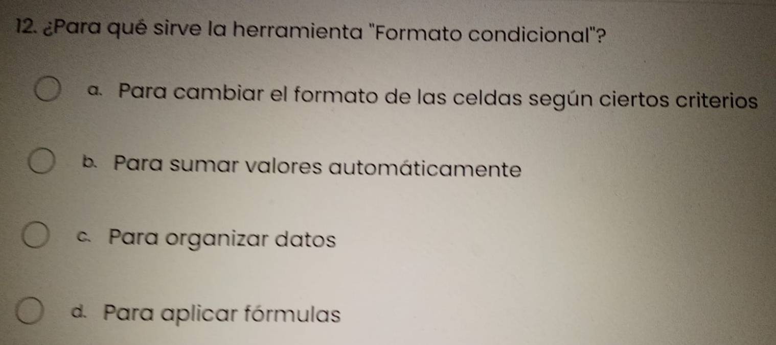 ¿Para qué sirve la herramienta "Formato condicional"?
a. Para cambiar el formato de las celdas según ciertos criterios
b. Para sumar valores automáticamente
c. Para organizar datos
d. Para aplicar fórmulas