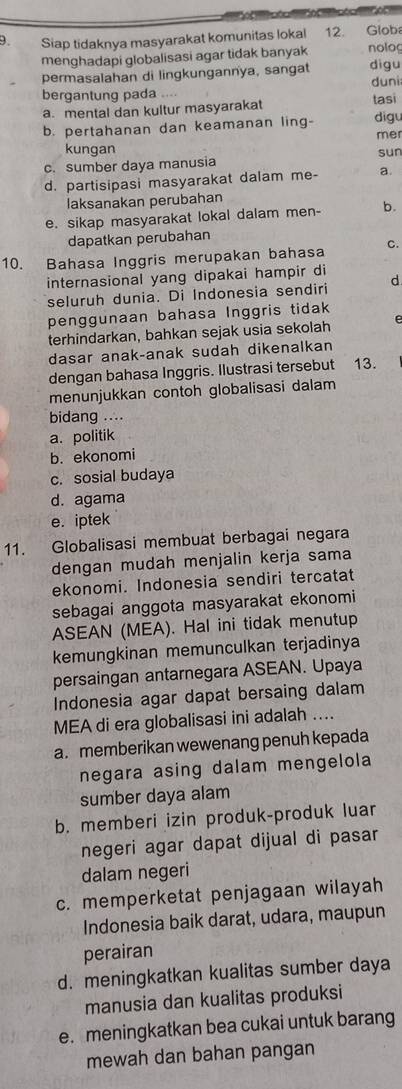 Siap tidaknya masyarakat komunitas lokal 12. Globa
menghadapi globalisasi agar tidak banyak nolog
permasalahan di lingkungannya, sangat digu
bergantung pada .... duni
a. mental dan kultur masyarakat tasi
b. pertahanan dan keamanan ling- digu
mer
kungan sun
c.sumber daya manusia
d. partisipasi masyarakat dalam me- a
laksanakan perubahan
e. sikap masyarakat lokal dalam men- b.
dapatkan perubahan
10. Bahasa Inggris merupakan bahasa C.
internasional yang dipakai hampir di d
seluruh dunia. Di Indonesia sendiri
penggunaan bahasa Inggris tidak
terhindarkan, bahkan sejak usia sekolah e
dasar anak-anak sudah dikenalkan
dengan bahasa Inggris. Ilustrasi tersebut 13.
menunjukkan contoh globalisasi dalam
bidang ....
a. politik
b. ekonomi
c. sosial budaya
d. agama
e. iptek
11. Globalisasi membuat berbagai negara
dengan mudah menjalin kerja sama
ekonomi. Indonesia sendiri tercatat
sebagai anggota masyarakat ekonomi
ASEAN (MEA). Hal ini tidak menutup
kemungkinan memunculkan terjadinya
persaingan antarnegara ASEAN. Upaya
Indonesia agar dapat bersaing dalam
MEA di era globalisasi ini adalah ....
a. memberikan wewenang penuh kepada
negara asing dalam mengelola
sumber daya alam
b. memberi izin produk-produk luar
negeri agar dapat dijual di pasar
dalam negeri
c. memperketat penjagaan wilayah
Indonesia baik darat, udara, maupun
perairan
d. meningkatkan kualitas sumber daya
manusia dan kualitas produksi
e. meningkatkan bea cukai untuk barang
mewah dan bahan pangan