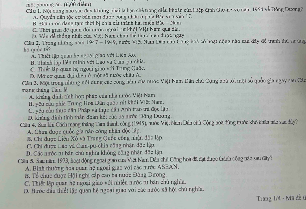 một phương án. (6,00 điểm)
Câu 1. Nội dung nào sau đây không phải là hạn chế trong điều khoản của Hiệp định Giơ-ne-vơ năm 1954 về Đông Dương?
A. Quyền dân tộc cơ bản mới được công nhận ở phía Bắc vĩ tuyển 17.
B. Đất nước đang tạm thời bị chia cắt thành hai miền Bắc — Nam.
C. Thời gian để quân đội nước ngoài rút khỏi Việt Nam quá dài.
D. Vấn đề thống nhất của Việt Nam chưa thể thực hiện được ngay.
Câu 2. Trong những năm 1947 - 1949, nước Việt Nam Dân chủ Cộng hoà có hoạt động nào sau đây đề tranh thủ sự ủng
hộ quốc tế?
A. Thiết lập quan hệ ngoại giao với Liên Xô.
B. Thành lập liên minh với Lào và Cam-pu-chia.
C. Thiết lập quan hệ ngoại giao yới Trung Quốc.
D. Mở cơ quan đại diện ở một số nước châu Á.
Câu 3. Một trong những nội dung các công hàm của nước Việt Nam Dân chủ Cộng hoà tới một số quốc gia ngay sau Các
mạng tháng Tám là
A. khẳng định tính hợp pháp của nhà nước Việt Nam.
B. yêu cầu phía Trung Hoa Dân quốc rút khỏi Việt Nam.
C. yêu cầu thực dân Pháp và thực dân Anh trao trả độc lập.
D. khẳng định tinh thần đoàn kết của ba nước Đông Dương.
Câu 4. Sau khi Cách mạng tháng Tám thành công (1945), nước Việt Nam Dân chủ Cộng hoà đứng trước khó khăn nào sau đây?
A. Chưa được quốc gia nào công nhận độc lập.
B. Chi được Liên Xô và Trung Quốc công nhận độc lập.
C. Chỉ được Lào và Cam-pu-chia công nhận độc lập.
D. Các nước tư bản chủ nghĩa không công nhận độc lập.
Câu 5. Sau năm 1973, hoạt động ngoại giao của Việt Nam Dân chủ Cộng hoà đã đạt được thành công nào sau đây?
A. Bình thường hoá quan hệ ngoại giao với các nước ASEAN.
B. Tổ chức được Hội nghị cấp cao ba nước Đông Dương.
C. Thiết lập quan hệ ngoại giao với nhiều nước tư bản chủ nghĩa.
D. Bước đầu thiết lập quan hệ ngoại giao với các nước xã hội chủ nghĩa.
Trang 1/4 - Mã đề tì