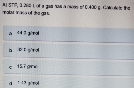 At STP, 0.280 L of a gas has a mass of 0.400 g. Calculate the
molar mass of the gas.
a 44.0 g/mol
b 32.0 g/mol
c 15.7 g/mol
d 1.43 g/mol