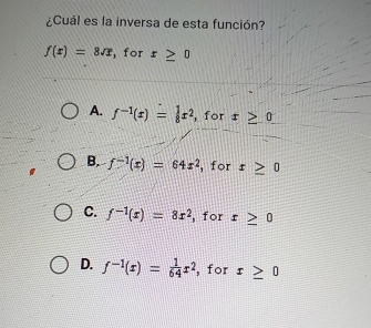 ¿Cuál es la inversa de esta función?
f(x)=8sqrt(x) , for x≥ 0
A. f^(-1)(x)= 1/8 x^2 , for x≥ 0
B. f^(-1)(x)=64x^2 , for x≥ 0
C. f^(-1)(x)=8x^2 , for x≥ 0
D. f^(-1)(x)= 1/64 x^2 , for x≥ 0