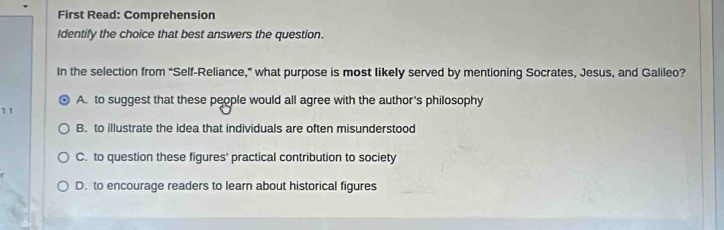 First Read: Comprehension
Identify the choice that best answers the question.
In the selection from "Self-Reliance," what purpose is most likely served by mentioning Socrates, Jesus, and Galileo?
A. to suggest that these people would all agree with the author's philosophy
11
B. to illustrate the idea that individuals are often misunderstood
C. to question these figures' practical contribution to society
D. to encourage readers to learn about historical figures