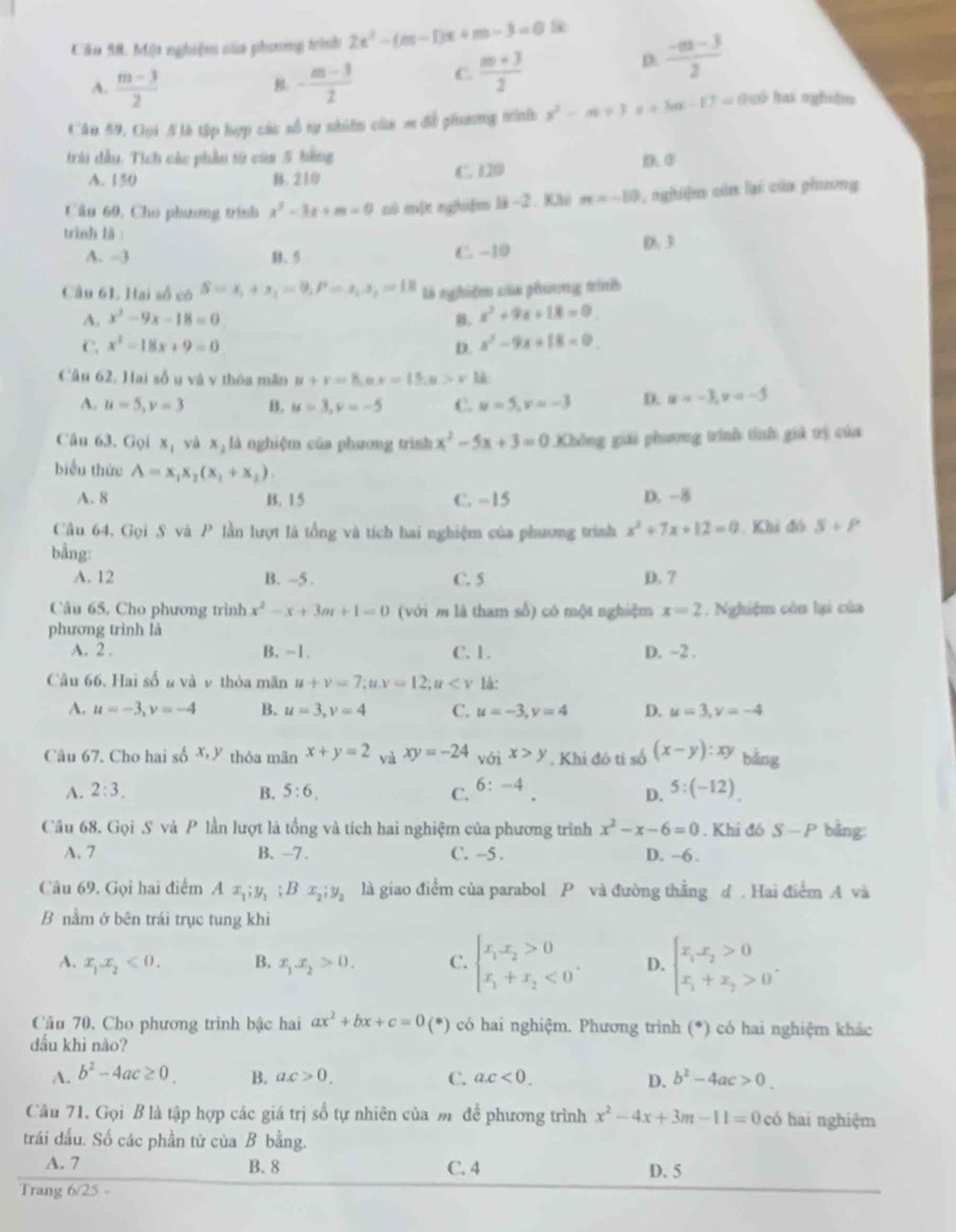 Cầu 58. Một nghiệm của phương trình 2x^2-(m-1)x+m-3=0
A.  (m-3)/2  B: - (m-3)/2  C  (m+3)/2 
D.  (-m-3)/2 
Câu 59, Oọi 5là tập hợp các số tự nhiên của m đề phương trình x^2-m+3x+3m-17= || Lố lai nghiệm
trái dầu. Tích các phần từ của 5 bằng
A. 150 B. 210 C. 120 D. 0
Cầu 60, Cho phương trình x^2-3x+m=0 cù mít ng[hi]m lì2. Khi m=-10 L nghiệm còn lại của phương
trình là : D. 3
A. -3 B. 5 C. -10
Câu 6L Hai số có S=x_1+x_1=9,P=x_1, là nghiệm của phương trình
A. x^2-9x-18=0 . x^2+9x+18=0
C. x^2-18x+9=0 D. x^2-9x+18=0
Cầu 62, Hai sốu và v thôa mãn u+v=8,ux=15,u>v
A. u=5,v=3 B. u=3,v=-5 C. u=5,v=-3 D. u=-3,v=-5
Câu 63. Gọi x_1 yà x_1 là nghiệm của phương trình x^2-5x+3=0 Không giải phưang trình tính giá trị của
biểu thức A=x_1x_2(x_1+x_2).
A. 8 B. 15 C. -15 D. -8
Câu 64, Gọi S và P lần lượt là tổng và tích hai nghiệm của phương trình x^2+7x+12=0. Khi đó S+P
bằng:
A. 12 B. ~5 . C. 5 D. 7
Câu 65. Cho phương trình x^2-x+3m+1=0 (với m là tham số) có một nghiệm x=2. Nghiệm còn lại của
phương trình là
A. 2 . B. -1. C. 1. D. ~2 .
Câu 66. Hai số n và v thỏa mãn u+v=7;uv=12;u là:
A. u=-3,v=-4 B. u=3,v=4 C. u=-3,v=4 D. u=3,v=-4
Câu 67. Cho hai số  thỏa mãn x+y=2 và xy=-24 với x>y. Khi đó tỉ số (x-y):xy bǎng
A. 2:3. B. 5:6. C. 6:-4 5:(-12).
D.
Câu 68. Gọi S và P lần lượt là tổng và tích hai nghiệm của phương trình x^2-x-6=0. Khí đó S-P bằng:
A. 7 B. -7 . C. -5 . D. -6.
Câu 69. Gọi hai điểm Ax_1;y_1;Bx_2;y_2 là giao điểm của parabol P và đường thẳng d . Hai điểm A và
B nằm ở bên trái trục tung khì
A. x_1x_2<0. B. x_1.x_2>0. C. beginarrayl x_1x_2>0 x_1+x_2<0endarray. . D. beginarrayl x_1x_2>0 x_1+x_2>0endarray. .
Câu 70. Cho phương trình bậc hai ax^2+bx+c=0(* (*) có hai nghiệm. Phương trình (*) có hai nghiệm khác
dấu khì nào?
A. b^2-4ac≥ 0. B. ac>0, C. a.c<0. D. b^2-4ac>0.
Câu 71. Gọi B là tập hợp các giá trị số tự nhiên của m để phương trình x^2-4x+3m-11=0 có hai nghiệm
trái dầu. Số các phần tử của B bằng.
A. 7 B. 8 C. 4 D. 5
Trang 6/25 -