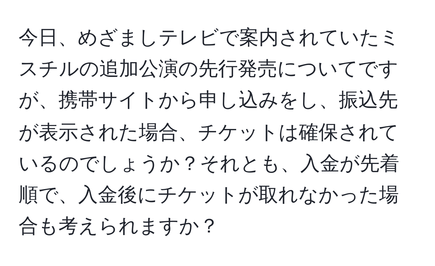 今日、めざましテレビで案内されていたミスチルの追加公演の先行発売についてですが、携帯サイトから申し込みをし、振込先が表示された場合、チケットは確保されているのでしょうか？それとも、入金が先着順で、入金後にチケットが取れなかった場合も考えられますか？