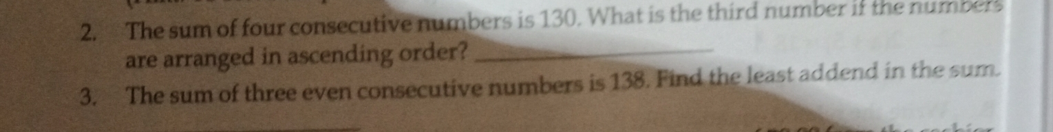 The sum of four consecutive numbers is 130. What is the third number if the numbers 
are arranged in ascending order?_ 
3. The sum of three even consecutive numbers is 138. Find the least addend in the sum.