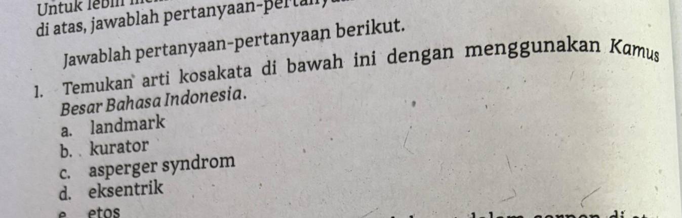 Untuk lebi 
di atas, jawablah pertanyaan-pertall,
Jawablah pertanyaan-pertanyaan berikut.
1. Temukan arti kosakata di bawah ini dengan menggunakan Kamus
Besar Bahasa Indonesia.
a. landmark
b. kurator
c. asperger syndrom
d. eksentrik
e etos