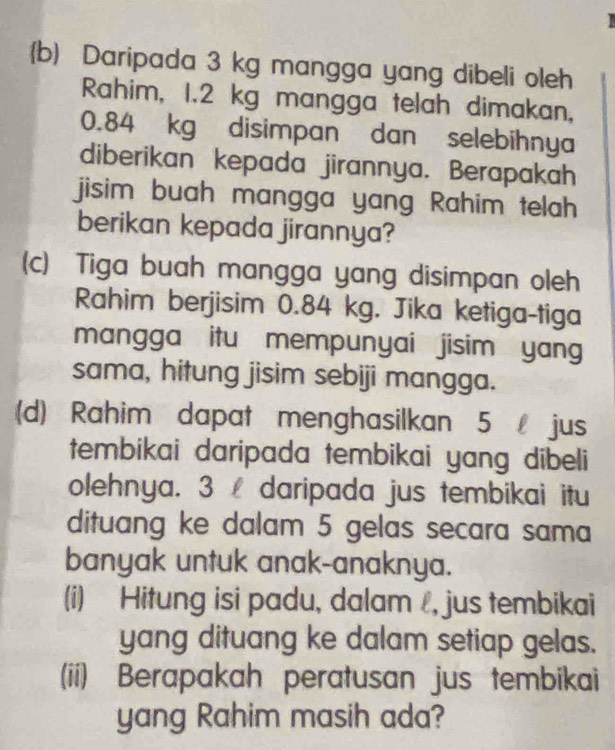 Daripada 3 kg mangga yang dibeli oleh 
Rahim, 1.2 kg mangga telah dimakan,
0.84 kg disimpan dan selebihnya 
diberikan kepada jirannya. Berapakah 
jisim buah mangga yang Rahim telah 
berikan kepada jirannya? 
(c) Tiga buah mangga yang disimpan oleh 
Rahim berjisim 0.84 kg. Jika ketiga-tiga 
mangga itu mempunyai jisim yang 
sama, hitung jisim sebiji mangga. 
(d) Rahim dapat menghasilkan 5 jus 
tembikai daripada tembikai yang dibeli 
olehnya. 3 daripada jus tembikai itu 
dituang ke dalam 5 gelas secara sama 
banyak untuk anak-anaknya. 
(i) Hitung isi padu, dalam , jus tembikai 
yang dituang ke dalam setiap gelas. 
(ii) Berapakah peratusan jus tembikai 
yang Rahim masih ada?