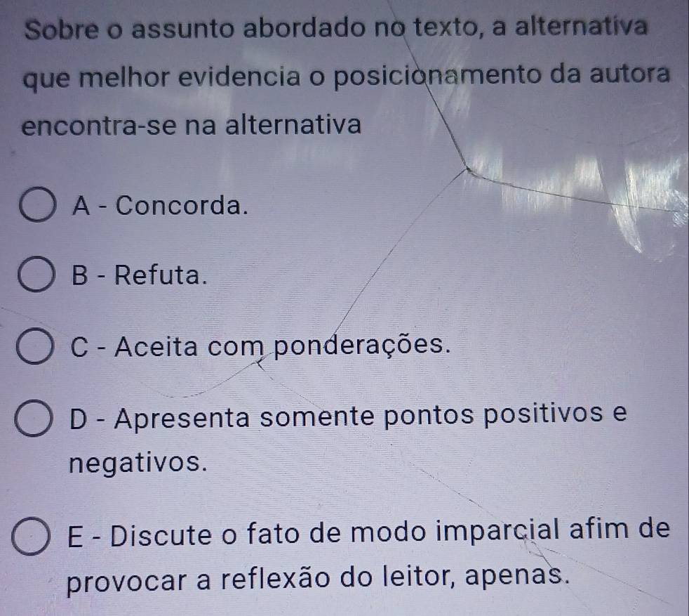 Sobre o assunto abordado no texto, a alternativa
que melhor evidencia o posiciónamento da autora
encontra-se na alternativa
A - Concorda.
B - Refuta.
C - Aceita com ponderações.
D - Apresenta somente pontos positivos e
negativos.
E - Discute o fato de modo imparcial afim de
provocar a reflexão do leitor, apenas.