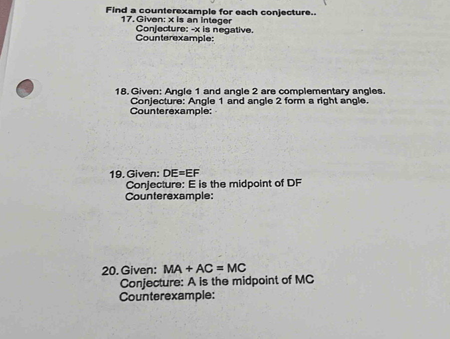 Find a counterexample for each conjecture.. 
17. Given: x is an integer 
Conjecture: - x is negative. 
Counterexample: 
18. Given: Angle 1 and angle 2 are complementary angles. 
Conjecture: Angle 1 and angle 2 form a right angle. 
Counterexample: 
19. Given: DE=EF
Conjecture: E is the midpoint of DF
Counterexample: 
20. Given: MA+AC=MC
Conjecture: A is the midpoint of MC
Counterexample: