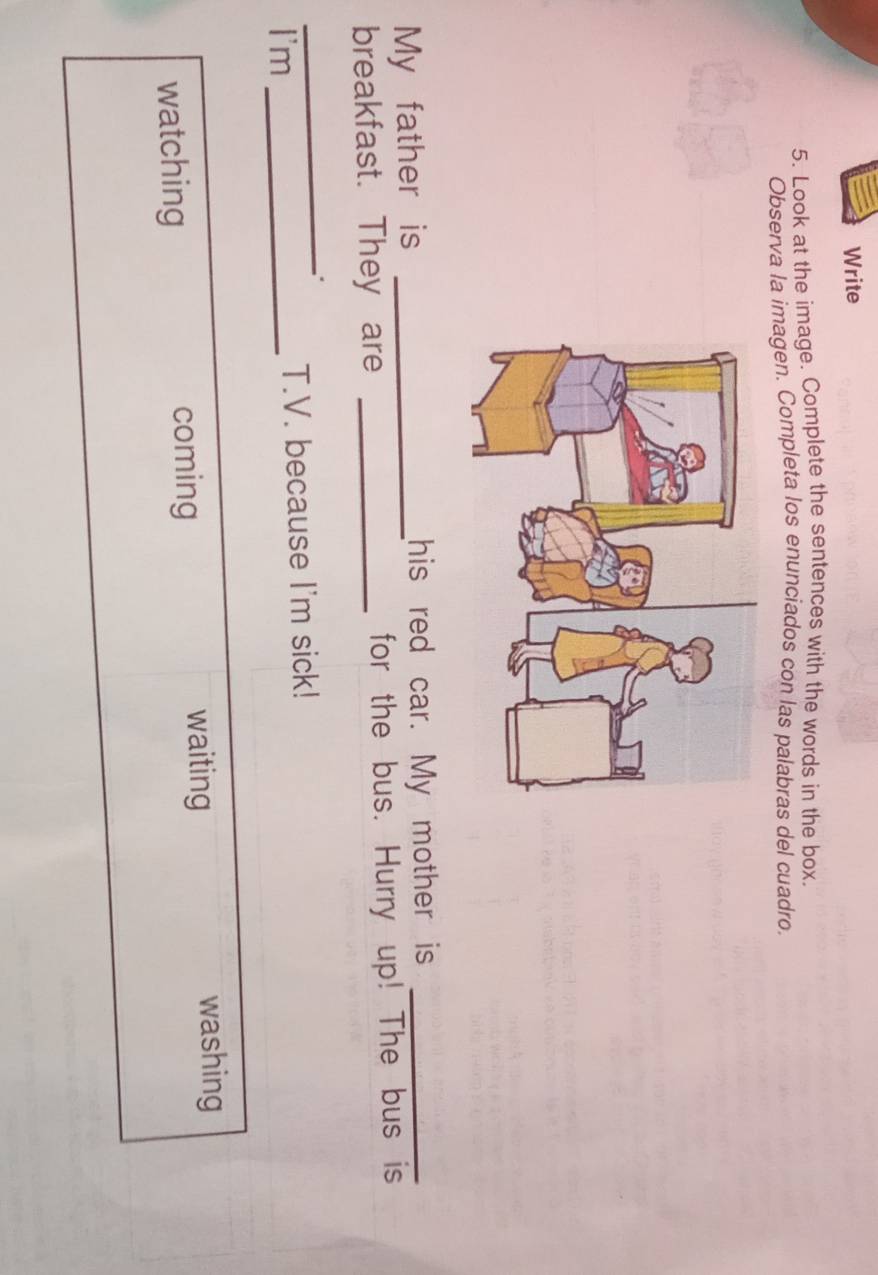 Write
5. Look at the image. Complete the sentences with the words in the box.
Observa la imagen. Completa los enunciados con las palabras del cuadro
My father is _his red car. My mother is_
breakfast. They are _for the bus. Hurry up! The bus is
_
I'm _T.V. because I'm sick!
watching coming
waiting washing