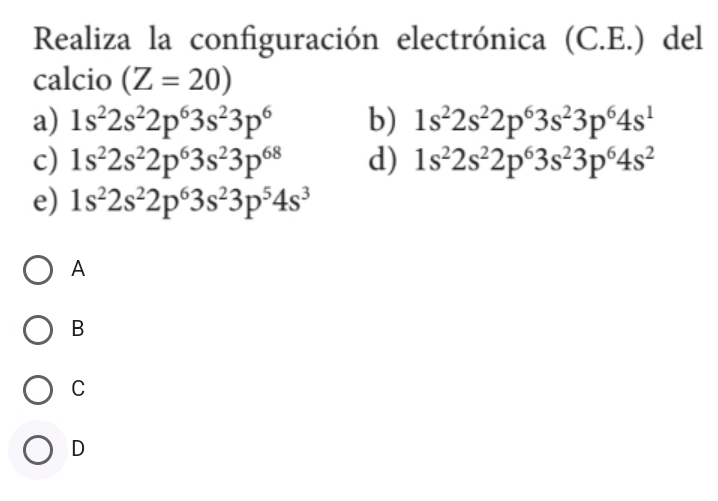 Realiza la configuración electrónica (C.E.) del
calcio (Z=20)
a) 1s^22s^22p^63s^23p^6 b) 1s^22s^22p^63s^23p^64s^1
c) 1s^22s^22p^63s^23p^(68) d) 1s^22s^22p^63s^23p^64s^2
e) 1s^22s^22p^63s^23p^54s^3
A
B
C
D